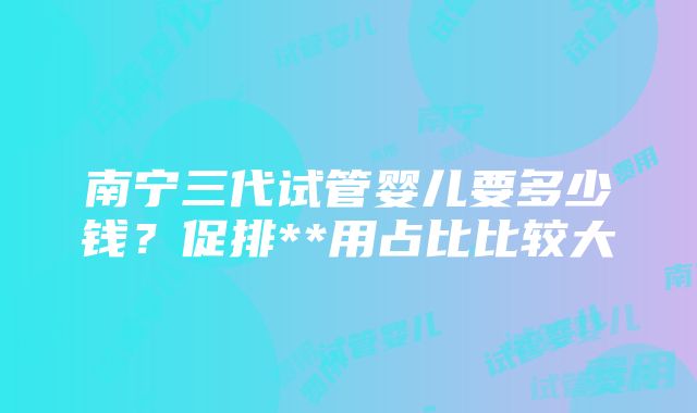 南宁三代试管婴儿要多少钱？促排**用占比比较大