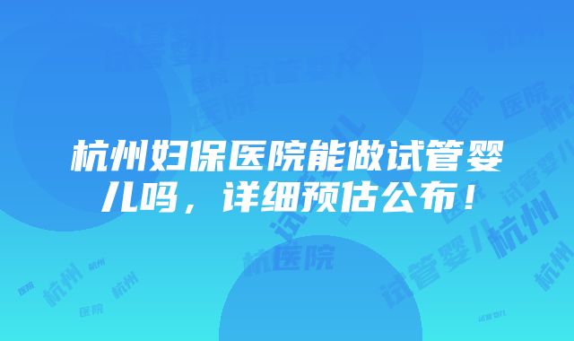 杭州妇保医院能做试管婴儿吗，详细预估公布！