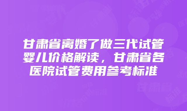 甘肃省离婚了做三代试管婴儿价格解读，甘肃省各医院试管费用参考标准