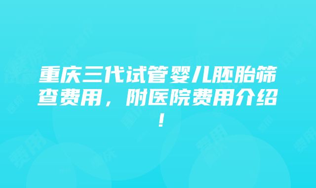 重庆三代试管婴儿胚胎筛查费用，附医院费用介绍！