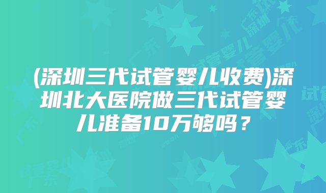 (深圳三代试管婴儿收费)深圳北大医院做三代试管婴儿准备10万够吗？