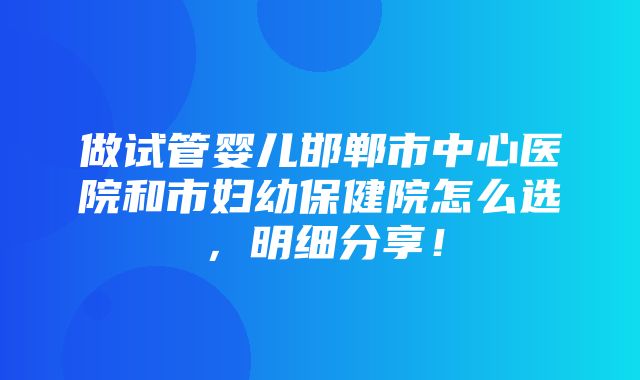 做试管婴儿邯郸市中心医院和市妇幼保健院怎么选，明细分享！