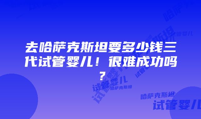 去哈萨克斯坦要多少钱三代试管婴儿！很难成功吗？