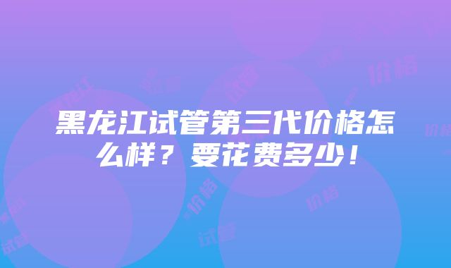 黑龙江试管第三代价格怎么样？要花费多少！