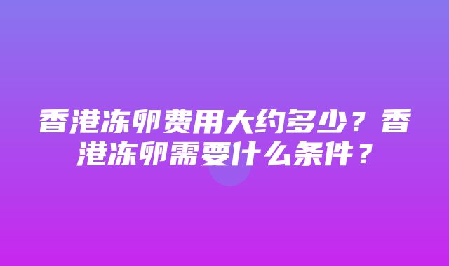 香港冻卵费用大约多少？香港冻卵需要什么条件？