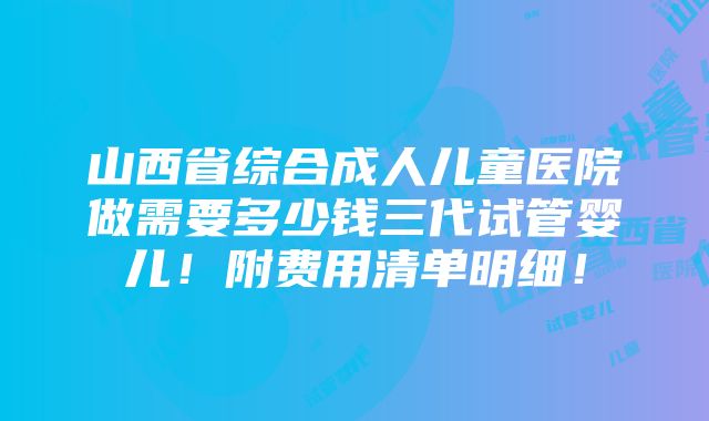 山西省综合成人儿童医院做需要多少钱三代试管婴儿！附费用清单明细！