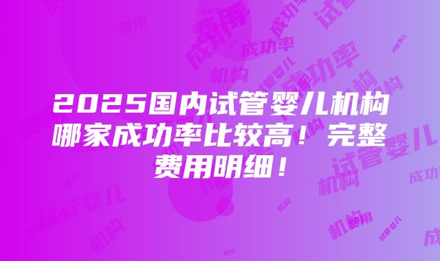 2025国内试管婴儿机构哪家成功率比较高！完整费用明细！