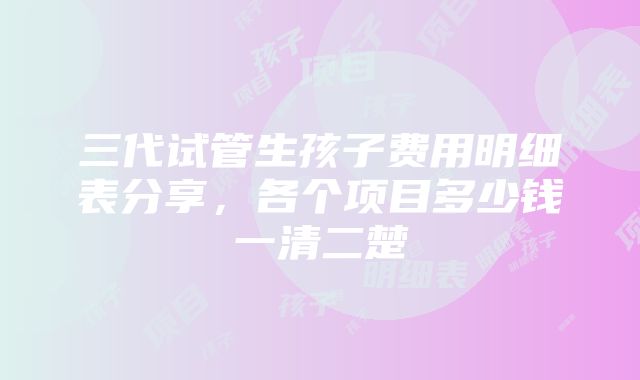 三代试管生孩子费用明细表分享，各个项目多少钱一清二楚