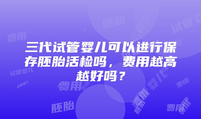 三代试管婴儿可以进行保存胚胎活检吗，费用越高越好吗？