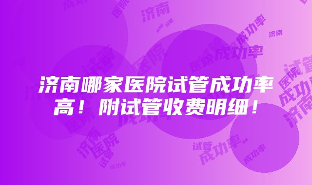 济南哪家医院试管成功率高！附试管收费明细！