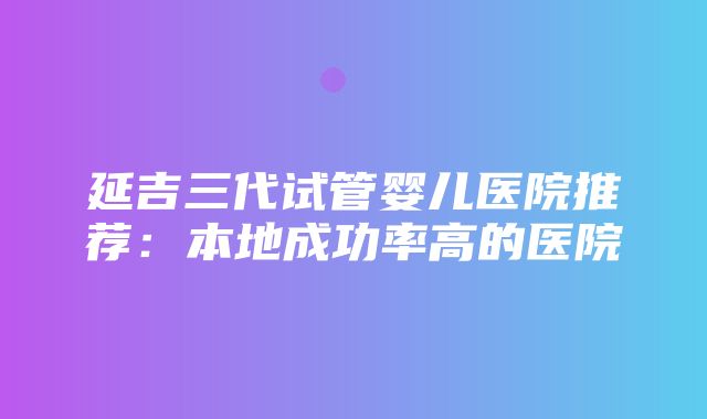 延吉三代试管婴儿医院推荐：本地成功率高的医院