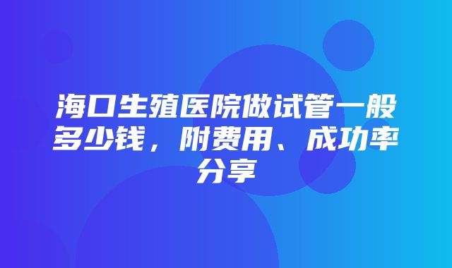 海口生殖医院做试管一般多少钱，附费用、成功率分享