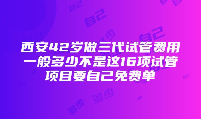 西安42岁做三代试管费用一般多少不是这16项试管项目要自己免费单