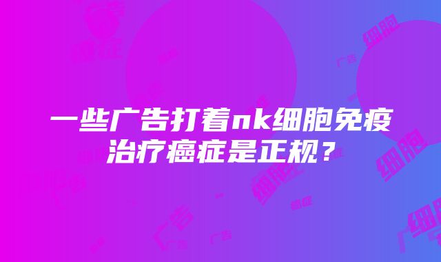 一些广告打着nk细胞免疫治疗癌症是正规？