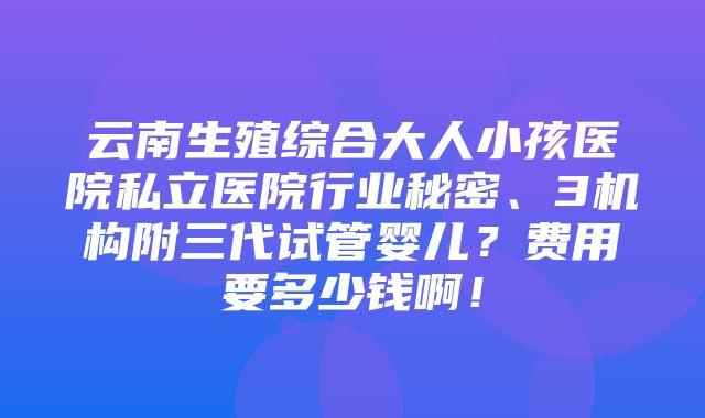 云南生殖综合大人小孩医院私立医院行业秘密、3机构附三代试管婴儿？费用要多少钱啊！