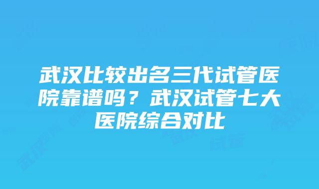 武汉比较出名三代试管医院靠谱吗？武汉试管七大医院综合对比