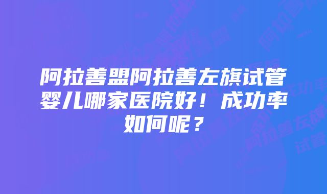 阿拉善盟阿拉善左旗试管婴儿哪家医院好！成功率如何呢？