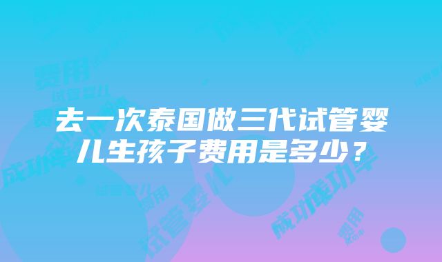 去一次泰国做三代试管婴儿生孩子费用是多少？