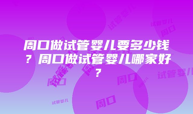 周口做试管婴儿要多少钱？周口做试管婴儿哪家好？