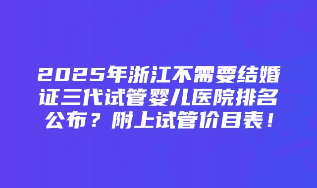 2025年浙江不需要结婚证三代试管婴儿医院排名公布？附上试管价目表！