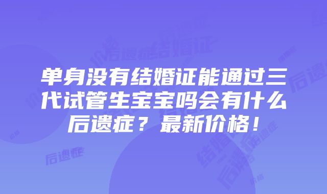 单身没有结婚证能通过三代试管生宝宝吗会有什么后遗症？最新价格！