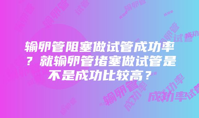 输卵管阻塞做试管成功率？就输卵管堵塞做试管是不是成功比较高？