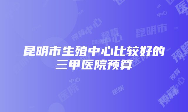 昆明市生殖中心比较好的三甲医院预算