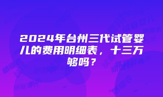 2024年台州三代试管婴儿的费用明细表，十三万够吗？