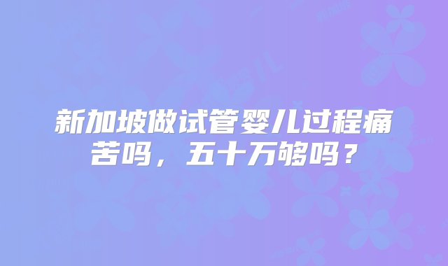 新加坡做试管婴儿过程痛苦吗，五十万够吗？