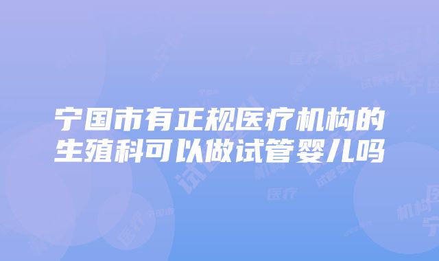 宁国市有正规医疗机构的生殖科可以做试管婴儿吗