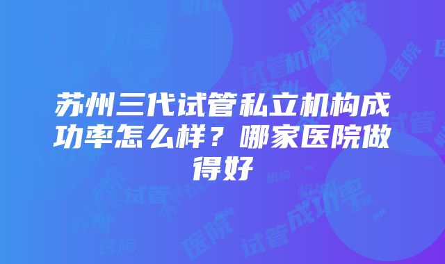 苏州三代试管私立机构成功率怎么样？哪家医院做得好