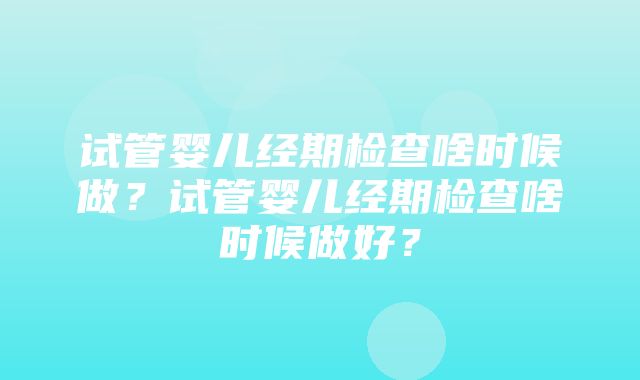 试管婴儿经期检查啥时候做？试管婴儿经期检查啥时候做好？