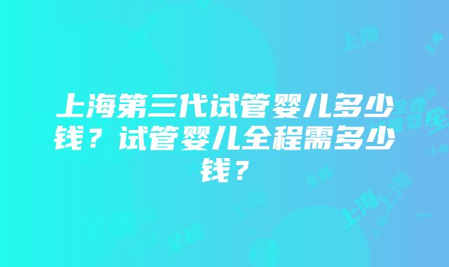 上海第三代试管婴儿多少钱？试管婴儿全程需多少钱？