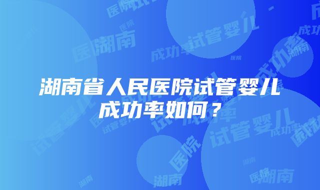 湖南省人民医院试管婴儿成功率如何？