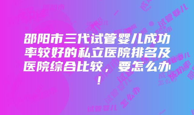 邵阳市三代试管婴儿成功率较好的私立医院排名及医院综合比较，要怎么办！