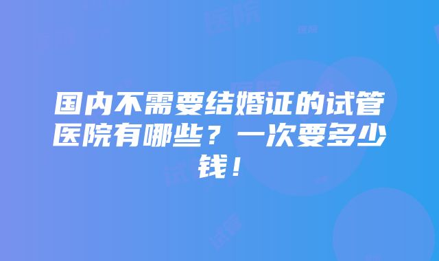 国内不需要结婚证的试管医院有哪些？一次要多少钱！