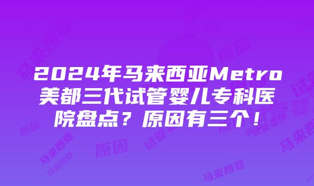 2024年马来西亚Metro美都三代试管婴儿专科医院盘点？原因有三个！