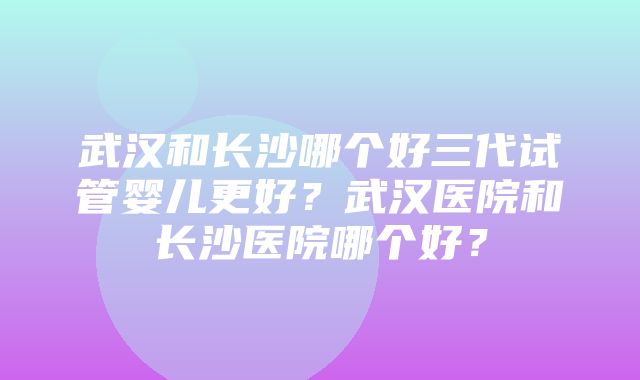 武汉和长沙哪个好三代试管婴儿更好？武汉医院和长沙医院哪个好？