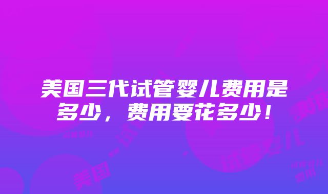 美国三代试管婴儿费用是多少，费用要花多少！