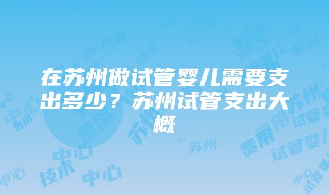 在苏州做试管婴儿需要支出多少？苏州试管支出大概