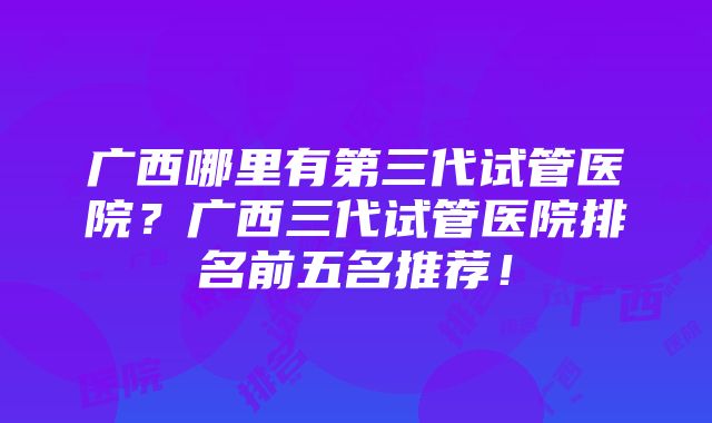 广西哪里有第三代试管医院？广西三代试管医院排名前五名推荐！