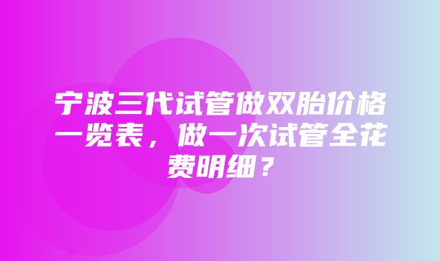 宁波三代试管做双胎价格一览表，做一次试管全花费明细？