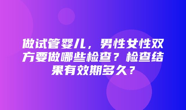 做试管婴儿，男性女性双方要做哪些检查？检查结果有效期多久？