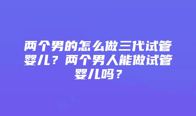 两个男的怎么做三代试管婴儿？两个男人能做试管婴儿吗？