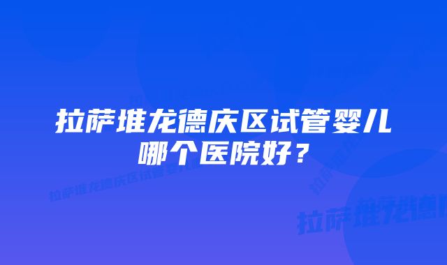 拉萨堆龙德庆区试管婴儿哪个医院好？