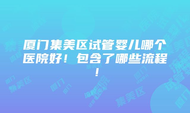 厦门集美区试管婴儿哪个医院好！包含了哪些流程！