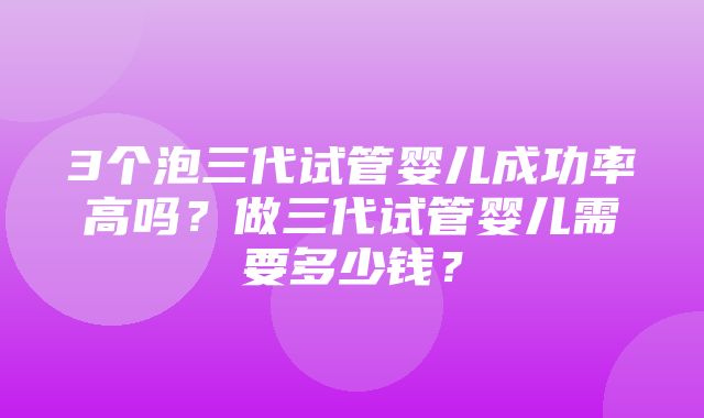 3个泡三代试管婴儿成功率高吗？做三代试管婴儿需要多少钱？