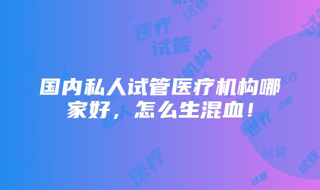 国内私人试管医疗机构哪家好，怎么生混血！