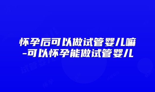 怀孕后可以做试管婴儿嘛-可以怀孕能做试管婴儿