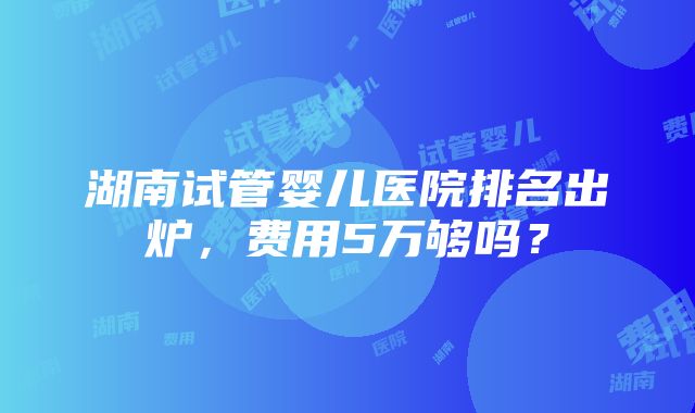 湖南试管婴儿医院排名出炉，费用5万够吗？